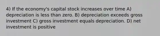 4) If the economy's capital stock increases over time A) depreciation is <a href='https://www.questionai.com/knowledge/k7BtlYpAMX-less-than' class='anchor-knowledge'>less than</a> zero. B) depreciation exceeds gross investment C) gross investment equals depreciation. D) net investment is positive