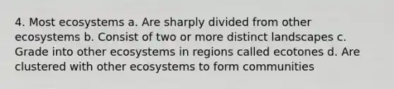 4. Most ecosystems a. Are sharply divided from other ecosystems b. Consist of two or more distinct landscapes c. Grade into other ecosystems in regions called ecotones d. Are clustered with other ecosystems to form communities