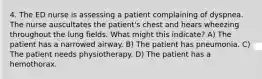 4. The ED nurse is assessing a patient complaining of dyspnea. The nurse auscultates the patient's chest and hears wheezing throughout the lung fields. What might this indicate? A) The patient has a narrowed airway. B) The patient has pneumonia. C) The patient needs physiotherapy. D) The patient has a hemothorax.