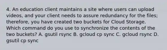 4. An education client maintains a site where users can upload videos, and your client needs to assure redundancy for the files; therefore, you have created two buckets for Cloud Storage. Which command do you use to synchronize the contents of the two buckets? A. gsutil rsync B. gcloud cp sync C. gcloud rsync D. gsutil cp sync