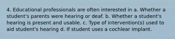 4. Educational professionals are often interested in a. Whether a student's parents were hearing or deaf. b. Whether a student's hearing is present and usable. c. Type of intervention(s) used to aid student's hearing d. If student uses a cochlear implant.