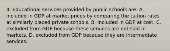 4. Educational services provided by public schools are: A. included in GDP at market prices by comparing the tuition rates at similarly placed private schools. B. included in GDP at cost. C. excluded from GDP because these services are not sold in markets. D. excluded from GDP because they are intermediate services.