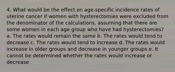 4. What would be the effect on age-specific incidence rates of uterine cancer if women with hysterectomies were excluded from the denominator of the calculations, assuming that there are some women in each age group who have had hysterectomies? a. The rates would remain the same b. The rates would tend to decrease c. The rates would tend to increase d. The rates would increase in older groups and decrease in younger groups e. It cannot be determined whether the rates would increase or decrease