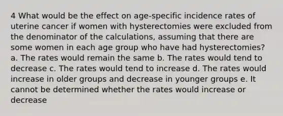 4 What would be the effect on age-specific incidence rates of uterine cancer if women with hysterectomies were excluded from the denominator of the calculations, assuming that there are some women in each age group who have had hysterectomies? a. The rates would remain the same b. The rates would tend to decrease c. The rates would tend to increase d. The rates would increase in older groups and decrease in younger groups e. It cannot be determined whether the rates would increase or decrease