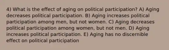 4) What is the effect of aging on political participation? A) Aging decreases political participation. B) Aging increases political participation among men, but not women. C) Aging decreases political participation among women, but not men. D) Aging increases political participation. E) Aging has no discernible effect on political participation