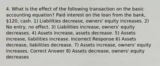 4. What is the effect of the following transaction on the basic accounting equation? Paid interest on the loan from the bank, 120, cash. 1) Liabilities decrease, owners' equity increases. 2) No entry, no effect. 3) Liabilities increase, owners' equity decreases. 4) Assets increase, assets decrease. 5) Assets increase, liabilities increase. Incorrect Response 6) Assets decrease, liabilities decrease. 7) Assets increase, owners' equity increases. Correct Answer 8) Assets decrease, owners' equity decreases