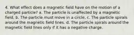 4. What effect does a magnetic field have on the motion of a charged particle? a. The particle is unaffected by a magnetic field. b. The particle must move in a circle. c. The particle spirals around the magnetic field lines. d. The particle spirals around the magnetic field lines only if it has a negative charge.