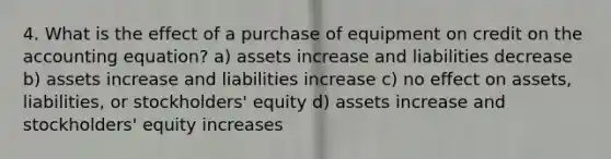 4. What is the effect of a purchase of equipment on credit on the accounting equation? a) assets increase and liabilities decrease b) assets increase and liabilities increase c) no effect on assets, liabilities, or stockholders' equity d) assets increase and stockholders' equity increases