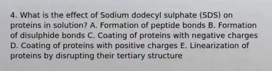 4. What is the effect of Sodium dodecyl sulphate (SDS) on proteins in solution? A. Formation of peptide bonds B. Formation of disulphide bonds C. Coating of proteins with negative charges D. Coating of proteins with positive charges E. Linearization of proteins by disrupting their <a href='https://www.questionai.com/knowledge/kf06vGllnT-tertiary-structure' class='anchor-knowledge'>tertiary structure</a>