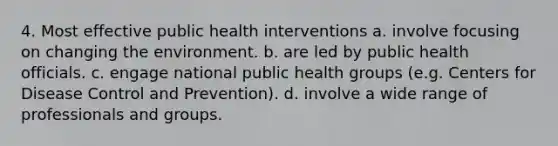 4. Most effective public health interventions a. involve focusing on changing the environment. b. are led by public health officials. c. engage national public health groups (e.g. Centers for Disease Control and Prevention). d. involve a wide range of professionals and groups.