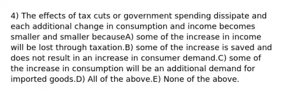 4) The effects of tax cuts or government spending dissipate and each additional change in consumption and income becomes smaller and smaller becauseA) some of the increase in income will be lost through taxation.B) some of the increase is saved and does not result in an increase in consumer demand.C) some of the increase in consumption will be an additional demand for imported goods.D) All of the above.E) None of the above.