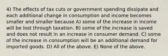 4) The effects of tax cuts or government spending dissipate and each additional change in consumption and income becomes smaller and smaller because A) some of the increase in income will be lost through taxation. B) some of the increase is saved and does not result in an increase in consumer demand. C) some of the increase in consumption will be an additional demand for imported goods. D) All of the above. E) None of the above.