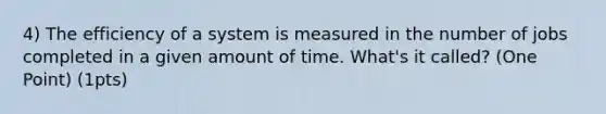 4) The efficiency of a system is measured in the number of jobs completed in a given amount of time. What's it called? (One Point) (1pts)