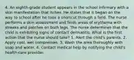 4. An eighth-grade student appears in the school infirmary with a skin manifestation that itches. He states that it began on the way to school after he took a shortcut through a field. The nurse performs a skin assessment and finds areas of erythema with streaks and patches on both legs. The nurse determines that the child is exhibiting signs of contact dermatitis. What is the first action that the nurse should take? 1. Alert the child's parents. 2. Apply cool, wet compresses. 3. Wash the area thoroughly with soap and water. 4. Contact medical help by notifying the child's health-care provider.