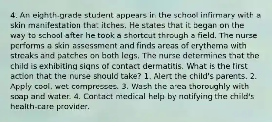 4. An eighth-grade student appears in the school infirmary with a skin manifestation that itches. He states that it began on the way to school after he took a shortcut through a field. The nurse performs a skin assessment and finds areas of erythema with streaks and patches on both legs. The nurse determines that the child is exhibiting signs of contact dermatitis. What is the first action that the nurse should take? 1. Alert the child's parents. 2. Apply cool, wet compresses. 3. Wash the area thoroughly with soap and water. 4. Contact medical help by notifying the child's health-care provider.