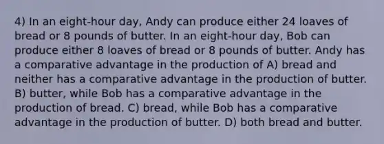 4) In an eight-hour day, Andy can produce either 24 loaves of bread or 8 pounds of butter. In an eight-hour day, Bob can produce either 8 loaves of bread or 8 pounds of butter. Andy has a comparative advantage in the production of A) bread and neither has a comparative advantage in the production of butter. B) butter, while Bob has a comparative advantage in the production of bread. C) bread, while Bob has a comparative advantage in the production of butter. D) both bread and butter.