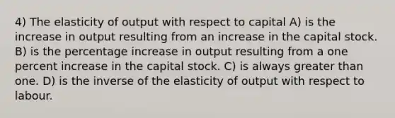 4) The elasticity of output with respect to capital A) is the increase in output resulting from an increase in the capital stock. B) is the percentage increase in output resulting from a one percent increase in the capital stock. C) is always greater than one. D) is the inverse of the elasticity of output with respect to labour.