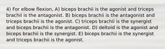 4) For elbow flexion, A) biceps brachii is the agonist and triceps brachii is the antagonist. B) biceps brachii is the antagonist and triceps brachii is the agonist. C) triceps brachii is the synergist and biceps brachii is the antagonist. D) deltoid is the agonist and biceps brachii is the synergist. E) biceps brachii is the synergist and triceps brachii is the agonist.