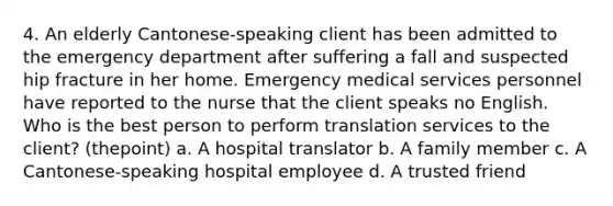 4. An elderly Cantonese-speaking client has been admitted to the emergency department after suffering a fall and suspected hip fracture in her home. Emergency medical services personnel have reported to the nurse that the client speaks no English. Who is the best person to perform translation services to the client? (thepoint) a. A hospital translator b. A family member c. A Cantonese-speaking hospital employee d. A trusted friend