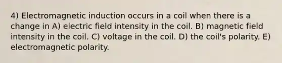 4) Electromagnetic induction occurs in a coil when there is a change in A) electric field intensity in the coil. B) magnetic field intensity in the coil. C) voltage in the coil. D) the coil's polarity. E) electromagnetic polarity.