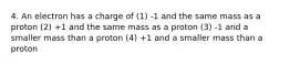 4. An electron has a charge of (1) -1 and the same mass as a proton (2) +1 and the same mass as a proton (3) -1 and a smaller mass than a proton (4) +1 and a smaller mass than a proton