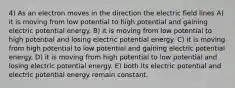 4) As an electron moves in the direction the electric field lines A) it is moving from low potential to high potential and gaining electric potential energy. B) it is moving from low potential to high potential and losing electric potential energy. C) it is moving from high potential to low potential and gaining electric potential energy. D) it is moving from high potential to low potential and losing electric potential energy. E) both its electric potential and electric potential energy remain constant.