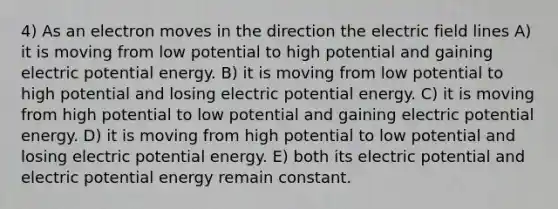 4) As an electron moves in the direction the electric field lines A) it is moving from low potential to high potential and gaining electric potential energy. B) it is moving from low potential to high potential and losing electric potential energy. C) it is moving from high potential to low potential and gaining electric potential energy. D) it is moving from high potential to low potential and losing electric potential energy. E) both its electric potential and electric potential energy remain constant.