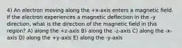 4) An electron moving along the +x-axis enters a magnetic field. If the electron experiences a magnetic deflection in the -y direction, what is the direction of the magnetic field in this region? A) along the +z-axis B) along the -z-axis C) along the -x-axis D) along the +y-axis E) along the -y-axis