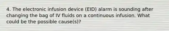 4. The electronic infusion device (EID) alarm is sounding after changing the bag of IV fluids on a continuous infusion. What could be the possible cause(s)?