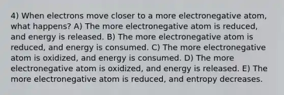 4) When electrons move closer to a more electronegative atom, what happens? A) The more electronegative atom is reduced, and energy is released. B) The more electronegative atom is reduced, and energy is consumed. C) The more electronegative atom is oxidized, and energy is consumed. D) The more electronegative atom is oxidized, and energy is released. E) The more electronegative atom is reduced, and entropy decreases.