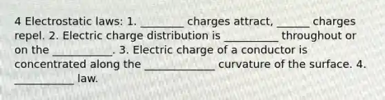 4 Electrostatic laws: 1. ________ charges attract, ______ charges repel. 2. Electric charge distribution is __________ throughout or on the ___________. 3. Electric charge of a conductor is concentrated along the _____________ curvature of the surface. 4. ___________ law.