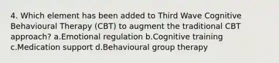 4. Which element has been added to Third Wave Cognitive Behavioural Therapy (CBT) to augment the traditional CBT approach? a.Emotional regulation b.Cognitive training c.Medication support d.Behavioural group therapy