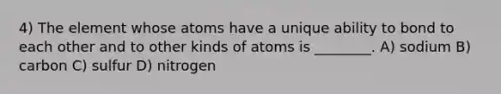 4) The element whose atoms have a unique ability to bond to each other and to other kinds of atoms is ________. A) sodium B) carbon C) sulfur D) nitrogen