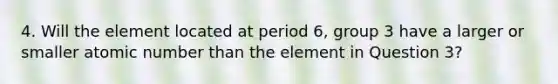 4. Will the element located at period 6, group 3 have a larger or smaller atomic number than the element in Question 3?