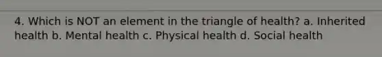 4. Which is NOT an element in the triangle of health? a. Inherited health b. Mental health c. Physical health d. Social health