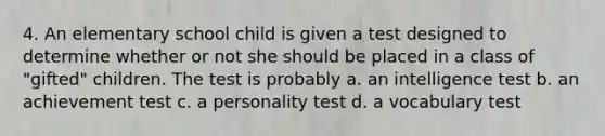 4. An elementary school child is given a test designed to determine whether or not she should be placed in a class of "gifted" children. The test is probably a. an intelligence test b. an achievement test c. a personality test d. a vocabulary test