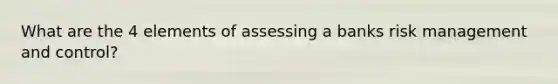 What are the 4 elements of assessing a banks risk management and control?