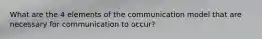 What are the 4 elements of the communication model that are necessary for communication to occur?
