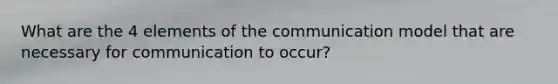 What are the 4 elements of the communication model that are necessary for communication to occur?
