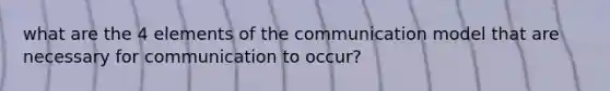 what are the 4 elements of the communication model that are necessary for communication to occur?