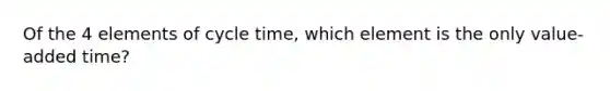 Of the 4 elements of cycle time, which element is the only value-added time?