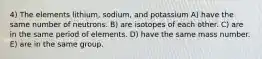 4) The elements lithium, sodium, and potassium A) have the same number of neutrons. B) are isotopes of each other. C) are in the same period of elements. D) have the same mass number. E) are in the same group.