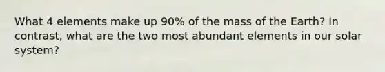 What 4 elements make up 90% of the mass of the Earth? In contrast, what are the two most abundant elements in our solar system?