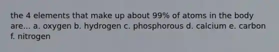 the 4 elements that make up about 99% of atoms in the body are... a. oxygen b. hydrogen c. phosphorous d. calcium e. carbon f. nitrogen