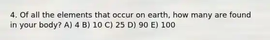 4. Of all the elements that occur on earth, how many are found in your body? A) 4 B) 10 C) 25 D) 90 E) 100