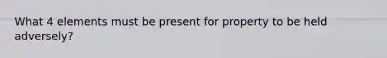 What 4 elements must be present for property to be held adversely?