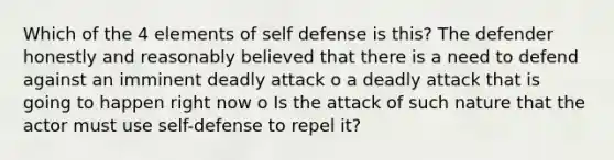 Which of the 4 elements of self defense is this? The defender honestly and reasonably believed that there is a need to defend against an imminent deadly attack o a deadly attack that is going to happen right now o Is the attack of such nature that the actor must use self-defense to repel it?