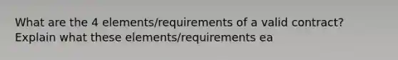 What are the 4 elements/requirements of a valid contract? Explain what these elements/requirements ea