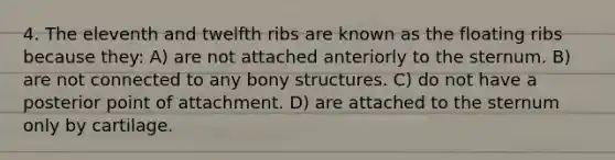 4. The eleventh and twelfth ribs are known as the floating ribs because they: A) are not attached anteriorly to the sternum. B) are not connected to any bony structures. C) do not have a posterior point of attachment. D) are attached to the sternum only by cartilage.