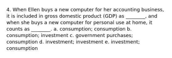 4. When Ellen buys a new computer for her accounting business, it is included in gross domestic product (GDP) as ________, and when she buys a new computer for personal use at home, it counts as ________. a. consumption; consumption b. consumption; investment c. government purchases; consumption d. investment; investment e. investment; consumption